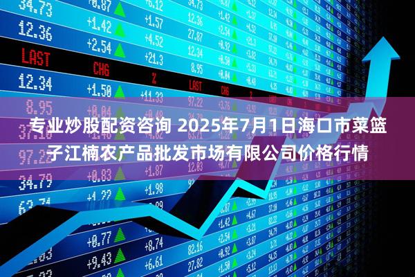 专业炒股配资咨询 2025年7月1日海口市菜篮子江楠农产品批发市场有限公司价格行情