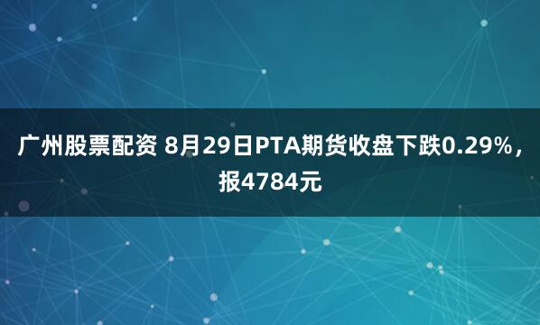 广州股票配资 8月29日PTA期货收盘下跌0.29%，报4784元