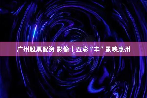 广州股票配资 影像丨五彩“丰”景映惠州
