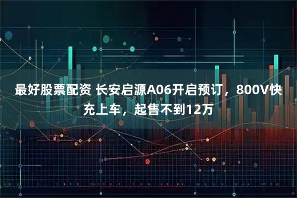 最好股票配资 长安启源A06开启预订，800V快充上车，起售不到12万