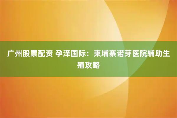 广州股票配资 孕泽国际：柬埔寨诺芽医院辅助生殖攻略