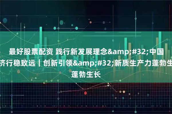 最好股票配资 践行新发展理念 中国经济行稳致远｜创新引领 新质生产力蓬勃生长