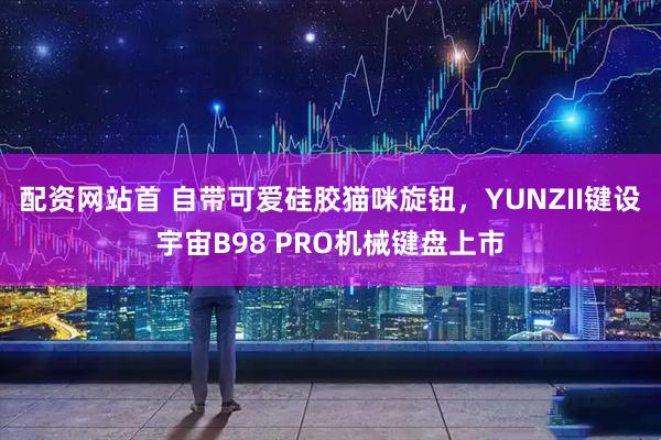 配资网站首 自带可爱硅胶猫咪旋钮，YUNZII键设宇宙B98 PRO机械键盘上市